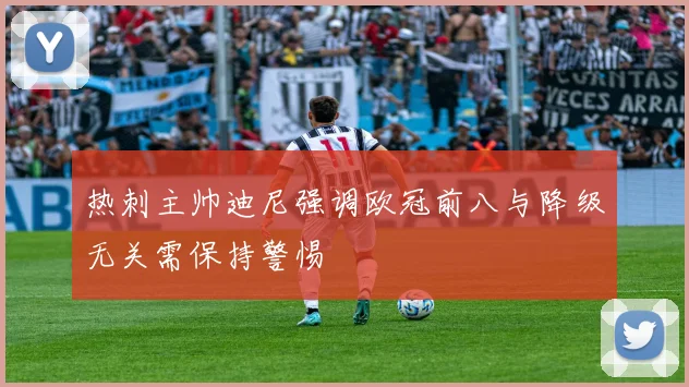 热刺主帅迪尼强调欧冠前八与降级无关需保持警惕