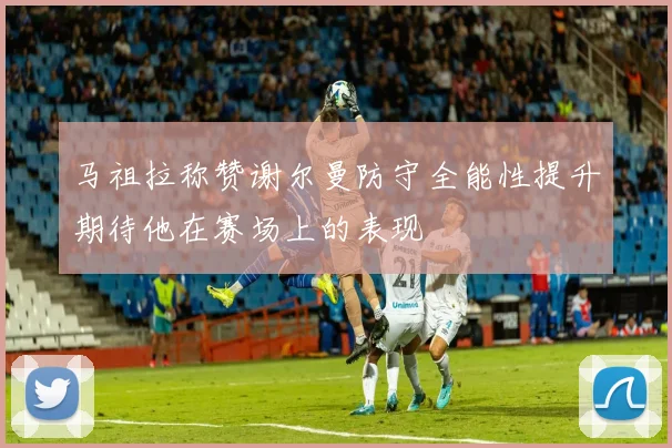 马祖拉称赞谢尔曼防守全能性提升期待他在赛场上的表现