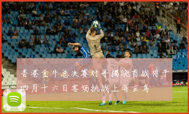 香港金牛总决赛对手揭晓首战将于四月十六日客场挑战上海玄鸟