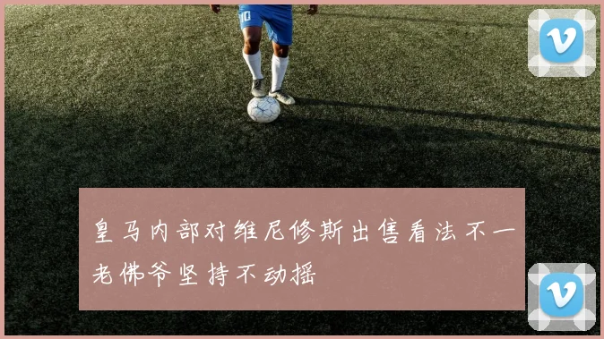 皇马内部对维尼修斯出售看法不一老佛爷坚持不动摇