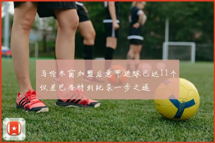 马伦冬窗加盟后意甲进球已达11个仅差巴洛特利纪录一步之遥