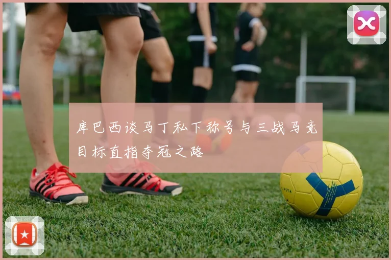 库巴西谈马丁私下称号与三战马竞目标直指夺冠之路