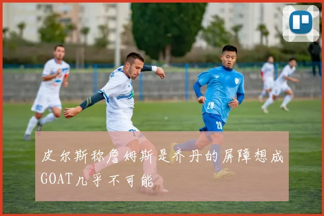 皮尔斯称詹姆斯是乔丹的屏障想成GOAT几乎不可能
