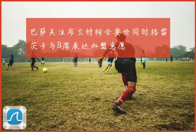 巴萨关注布兰特转会要价同时格雷茨卡与B席表达加盟意愿