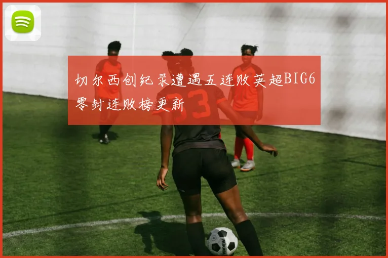 切尔西创纪录遭遇五连败英超BIG6零封连败榜更新
