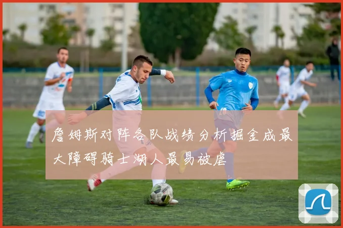 詹姆斯对阵各队战绩分析掘金成最大障碍骑士湖人最易被虐
