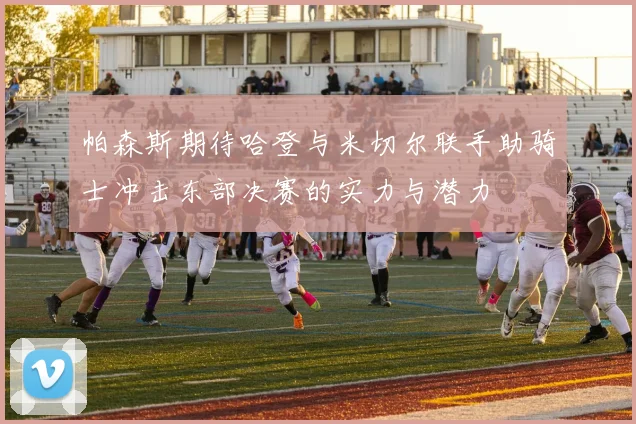 帕森斯期待哈登与米切尔联手助骑士冲击东部决赛的实力与潜力