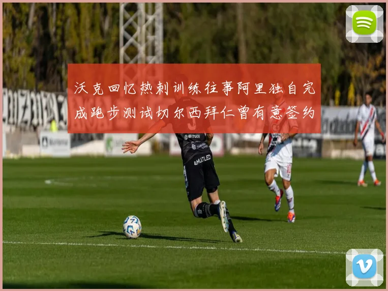 沃克回忆热刺训练往事阿里独自完成跑步测试切尔西拜仁曾有意签约我