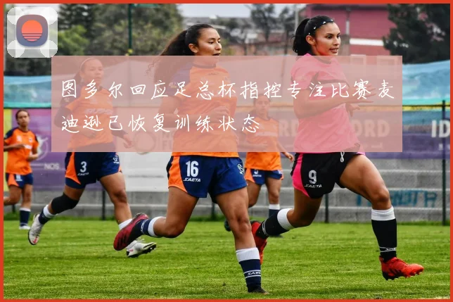 图多尔回应足总杯指控专注比赛麦迪逊已恢复训练状态