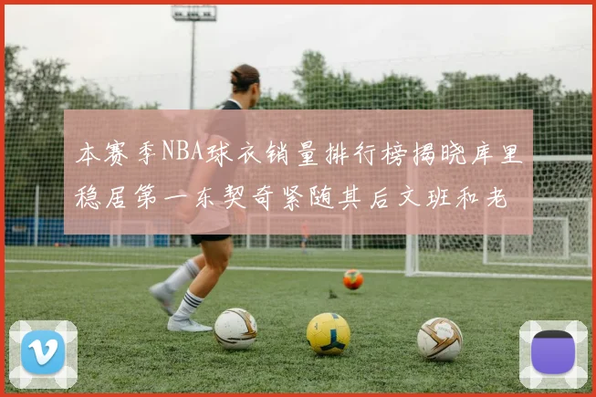 本赛季NBA球衣销量排行榜揭晓库里稳居第一东契奇紧随其后文班和老詹表现不俗