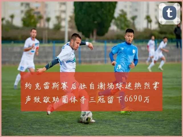 约克雷斯赛后独自谢场球迷热烈掌声致敬助葡体夺三冠留下6690万