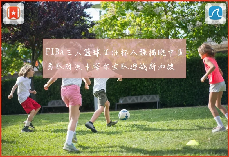 FIBA三人篮球亚洲杯八强揭晓中国男队对决卡塔尔女队迎战新加坡
