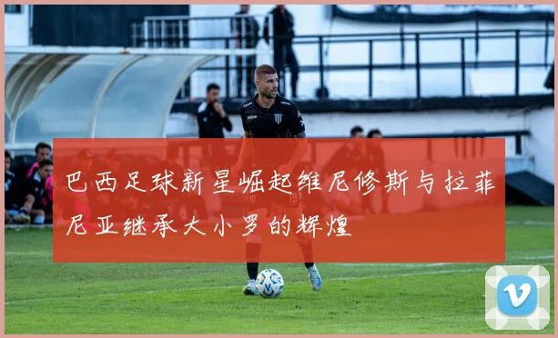 巴西足球新星崛起维尼修斯与拉菲尼亚继承大小罗的辉煌