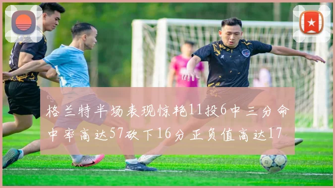 格兰特半场表现惊艳11投6中三分命中率高达57砍下16分正负值高达17