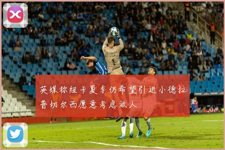 英媒称纽卡夏季仍希望引进小德拉普切尔西愿意考虑放人